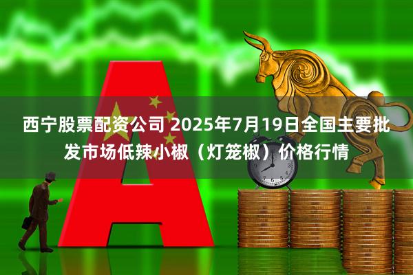 西宁股票配资公司 2025年7月19日全国主要批发市场低辣小椒（灯笼椒）价格行情