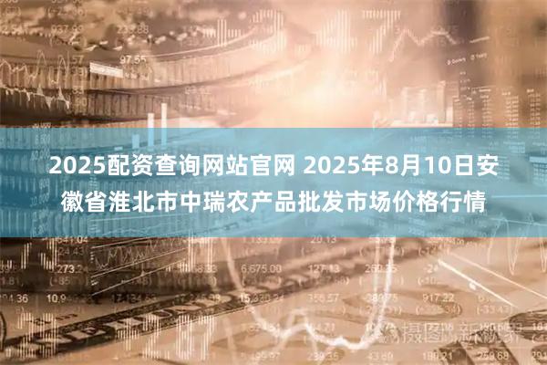 2025配资查询网站官网 2025年8月10日安徽省淮北市中瑞农产品批发市场价格行情