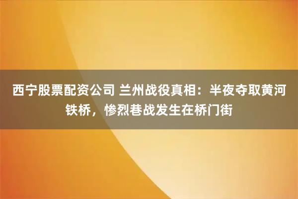 西宁股票配资公司 兰州战役真相：半夜夺取黄河铁桥，惨烈巷战发生在桥门街