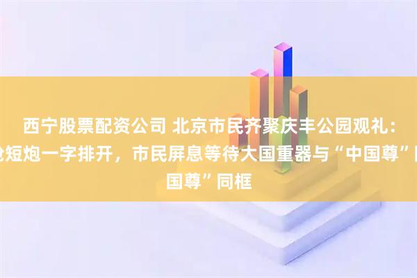 西宁股票配资公司 北京市民齐聚庆丰公园观礼：长枪短炮一字排开，市民屏息等待大国重器与“中国尊”同框