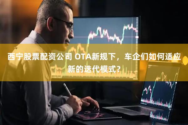 西宁股票配资公司 OTA新规下,车企们如何适应新的迭代模式?