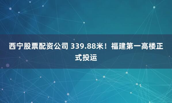 西宁股票配资公司 339.88米!福建第一高楼正式投运