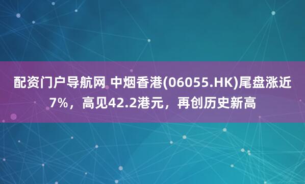 配资门户导航网 中烟香港(06055.HK)尾盘涨近7%，高见42.2港元，再创历史新高