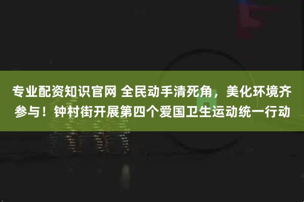 专业配资知识官网 全民动手清死角,美化环境齐参与!钟村街开展第四个爱国卫生运动统一行动