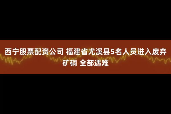 西宁股票配资公司 福建省尤溪县5名人员进入废弃矿硐 全部遇难