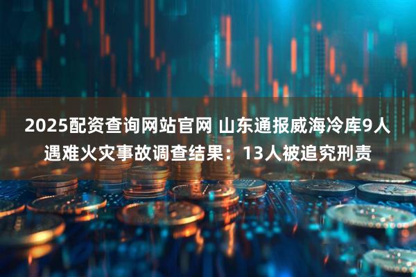 2025配资查询网站官网 山东通报威海冷库9人遇难火灾事故调查结果:13人被追究刑责