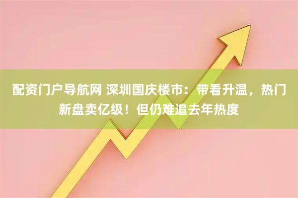 配资门户导航网 深圳国庆楼市：带看升温，热门新盘卖亿级！但仍难追去年热度