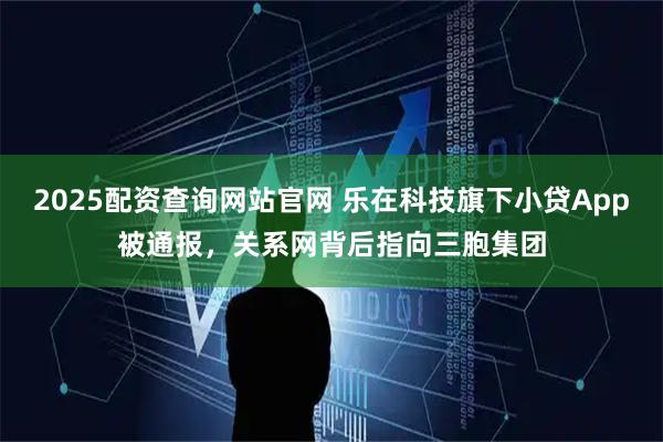 2025配资查询网站官网 乐在科技旗下小贷App被通报，关系网背后指向三胞集团