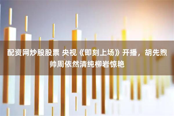 配资网炒股股票 央视《即刻上场》开播,胡先煦帅周依然清纯柳岩惊艳