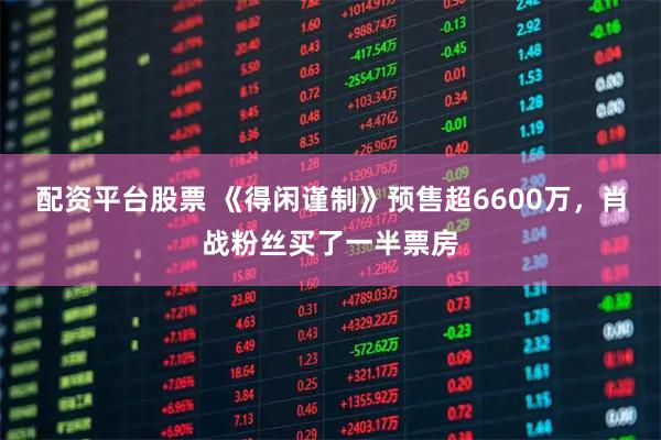 配资平台股票 《得闲谨制》预售超6600万，肖战粉丝买了一半票房