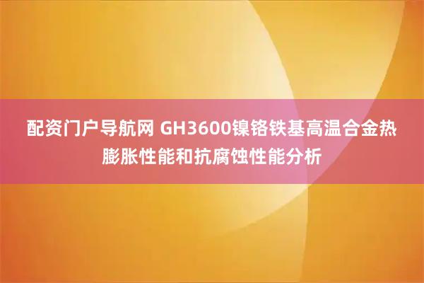 配资门户导航网 GH3600镍铬铁基高温合金热膨胀性能和抗腐蚀性能分析