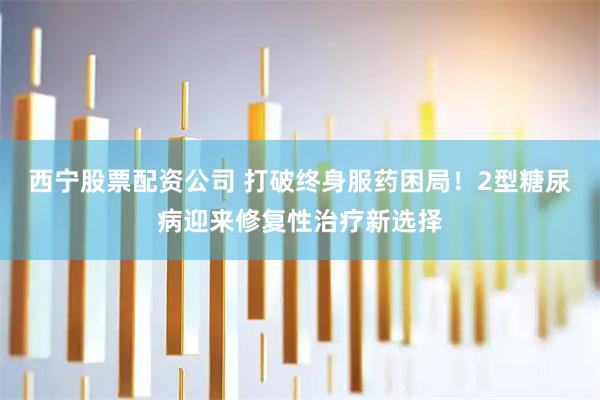 西宁股票配资公司 打破终身服药困局!2型糖尿病迎来修复性治疗新选择