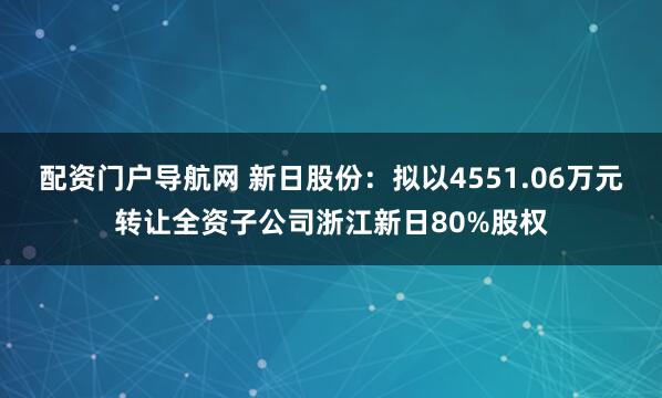 配资门户导航网 新日股份:拟以4551.06万元转让全资子公司浙江新日80%股权