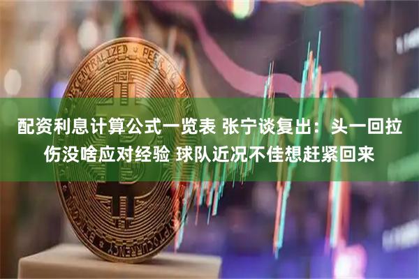 配资利息计算公式一览表 张宁谈复出：头一回拉伤没啥应对经验 球队近况不佳想赶紧回来