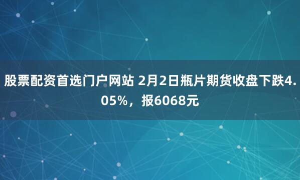 股票配资首选门户网站 2月2日瓶片期货收盘下跌4.05%，报6068元