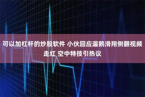 可以加杠杆的炒股软件 小伙回应遛鹅滑翔侧翻视频走红 空中特技引热议