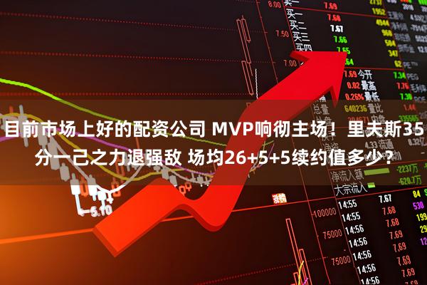 目前市场上好的配资公司 MVP响彻主场！里夫斯35分一己之力退强敌 场均26+5+5续约值多少？