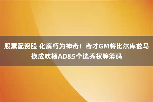 股票配资股 化腐朽为神奇！奇才GM将比尔库兹马换成吹杨AD&5个选秀权等筹码