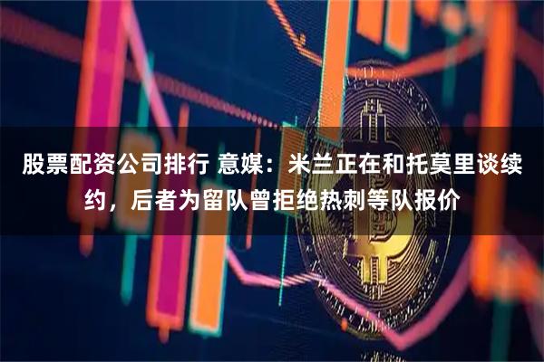 股票配资公司排行 意媒：米兰正在和托莫里谈续约，后者为留队曾拒绝热刺等队报价