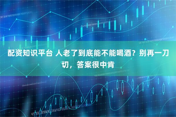 配资知识平台 人老了到底能不能喝酒？别再一刀切，答案很中肯