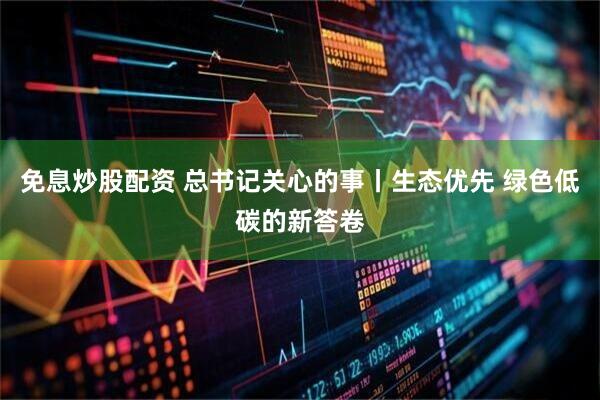 免息炒股配资 总书记关心的事丨生态优先 绿色低碳的新答卷