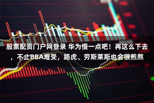 股票配资门户网登录 华为慢一点吧！再这么下去，不止BBA难受，路虎、劳斯莱斯也会很煎熬