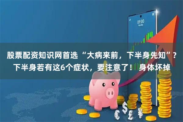股票配资知识网首选 “大病来前，下半身先知”？下半身若有这6个症状，要注意了！ 身体坏掉