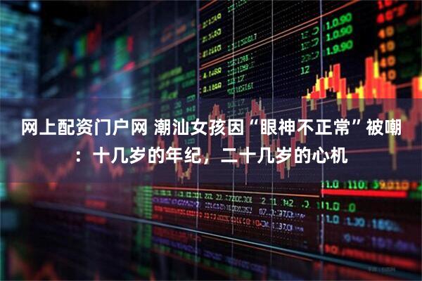 网上配资门户网 潮汕女孩因“眼神不正常”被嘲:十几岁的年纪,二十几岁的心机