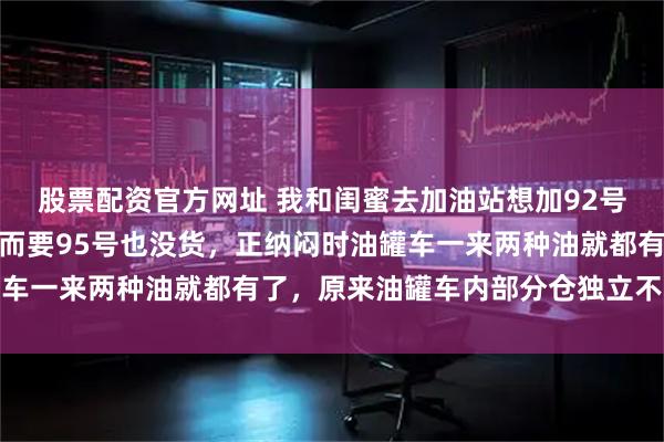股票配资官方网址 我和闺蜜去加油站想加92号油却被告知没有了,转而要95号也没货,正纳闷时油罐车一来两种油就都有了,原来油罐车内部分仓独立不会混装