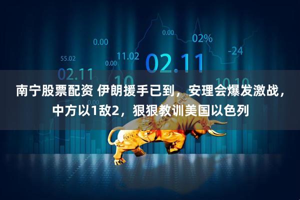 南宁股票配资 伊朗援手已到，安理会爆发激战，中方以1敌2，狠狠教训美国以色列