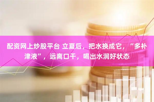 配资网上炒股平台 立夏后，把水换成它，“多补津液”，远离口干，喝出水润好状态