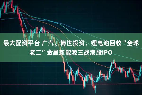 最大配资平台 广汽、博世投资，锂电池回收“全球老二”金晟新能源三战港股IPO