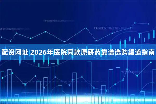配资网址 2026年医院同款原研药靠谱选购渠道指南