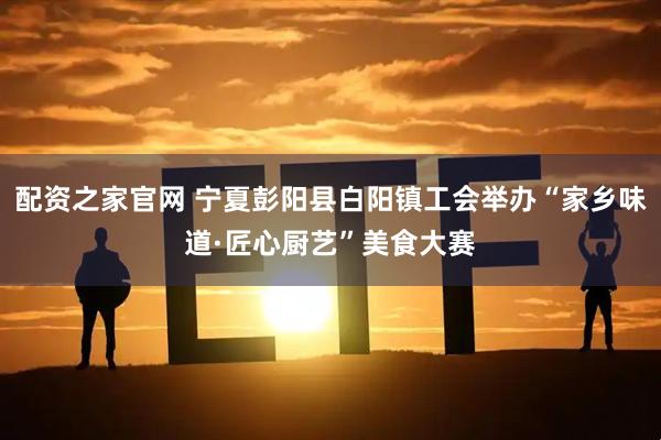配资之家官网 宁夏彭阳县白阳镇工会举办“家乡味道·匠心厨艺”美食大赛