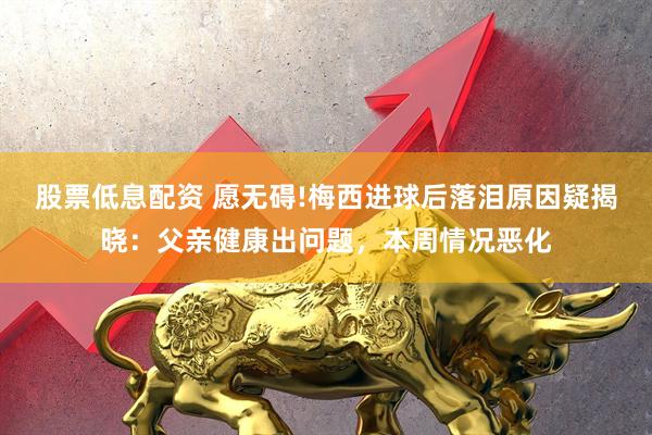 股票低息配资 愿无碍!梅西进球后落泪原因疑揭晓：父亲健康出问题，本周情况恶化