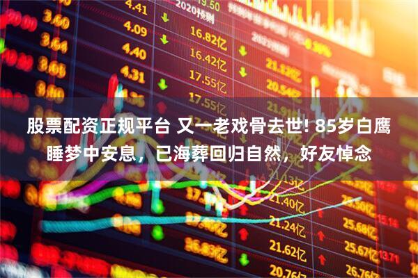 股票配资正规平台 又一老戏骨去世! 85岁白鹰睡梦中安息，已海葬回归自然，好友悼念