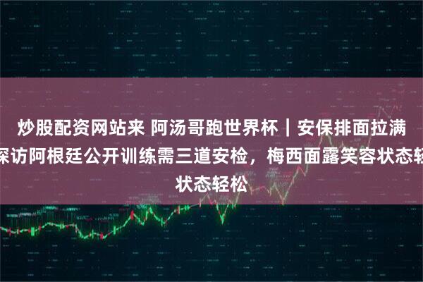 炒股配资网站来 阿汤哥跑世界杯｜安保排面拉满！探访阿根廷公开训练需三道安检，梅西面露笑容状态轻松