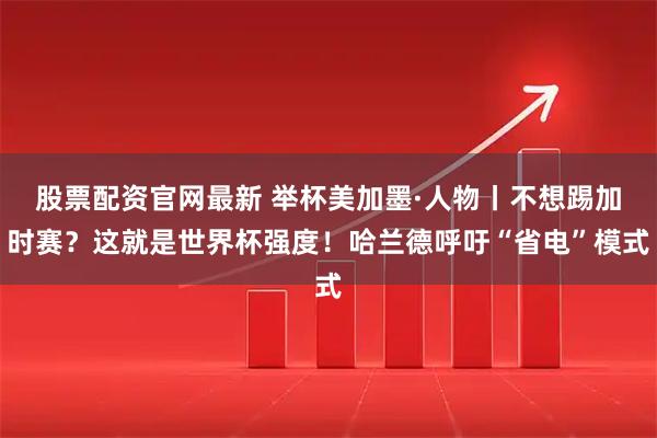 股票配资官网最新 举杯美加墨·人物丨不想踢加时赛？这就是世界杯强度！哈兰德呼吁“省电”模式