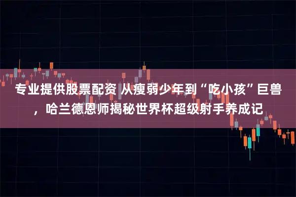 专业提供股票配资 从瘦弱少年到“吃小孩”巨兽，哈兰德恩师揭秘世界杯超级射手养成记